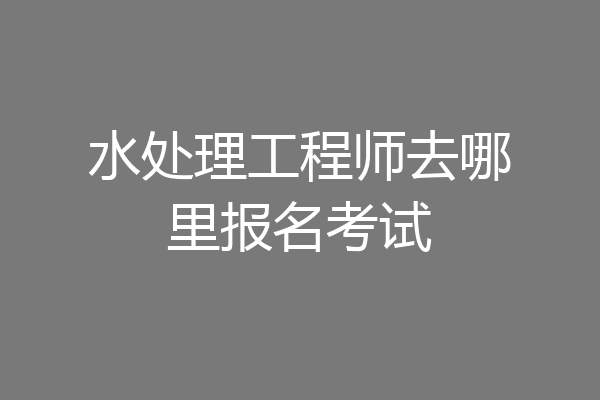 水处理工程师去哪里报名考试