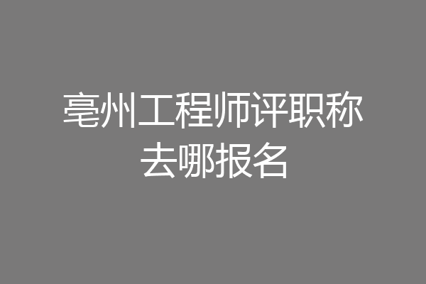 亳州工程师评职称去哪报名