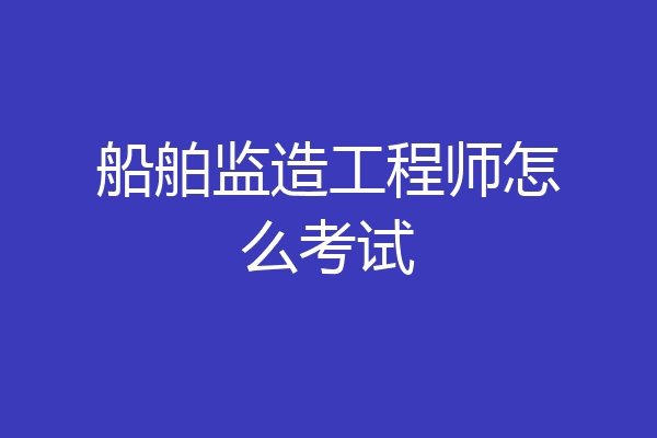 船舶监造工程师怎么考试