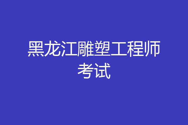 黑龙江雕塑工程师考试