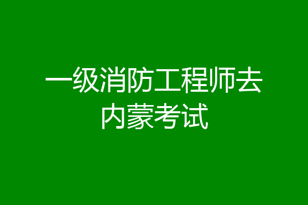 一级消防工程师去内蒙考试