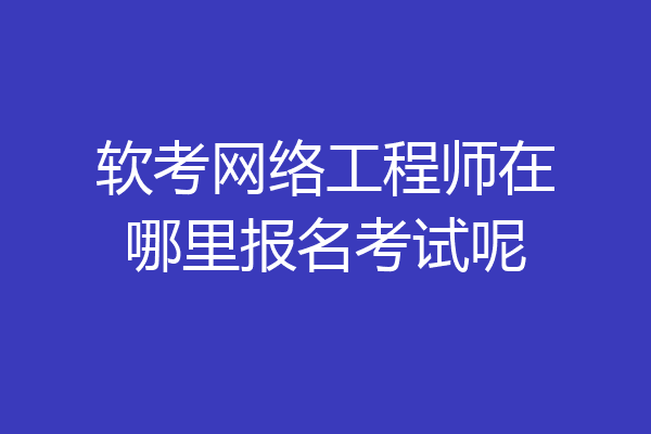 软考网络工程师在哪里报名考试呢