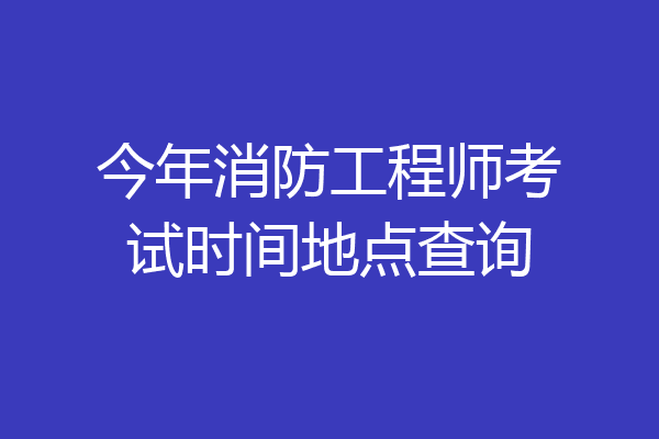 今年消防工程师考试时间地点查询
