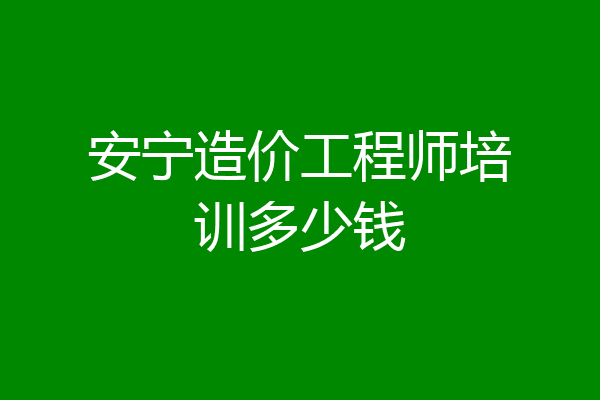 安宁造价工程师培训多少钱
