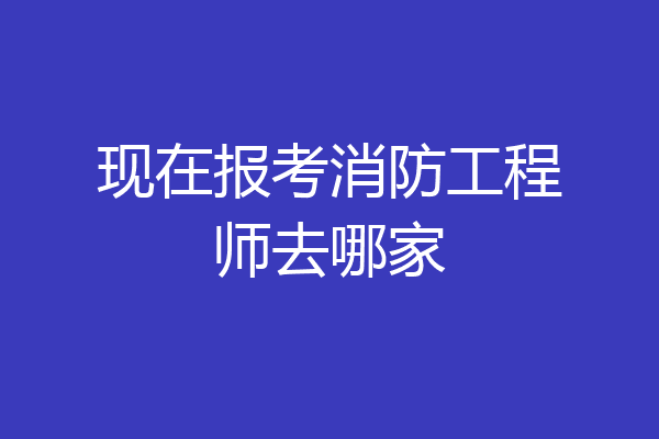 现在报考消防工程师去哪家