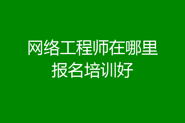 网络工程师在哪里报名培训好