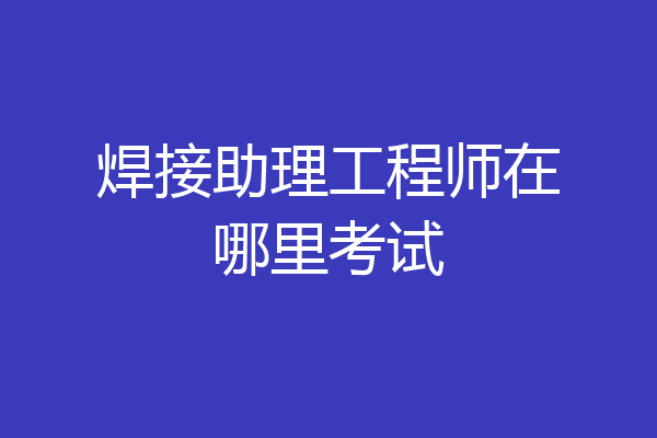 焊接助理工程师在哪里考试