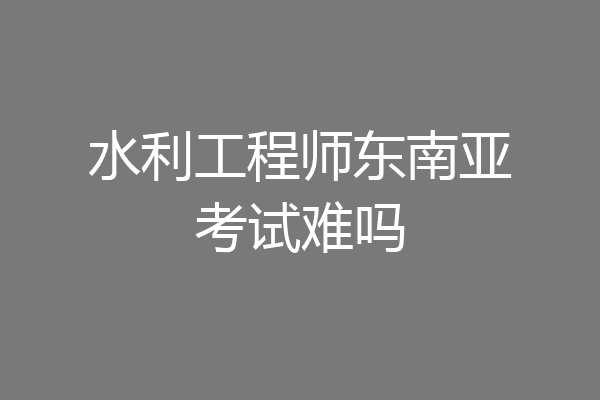 水利工程师东南亚考试难吗