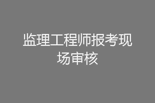 监理工程师报考现场审核