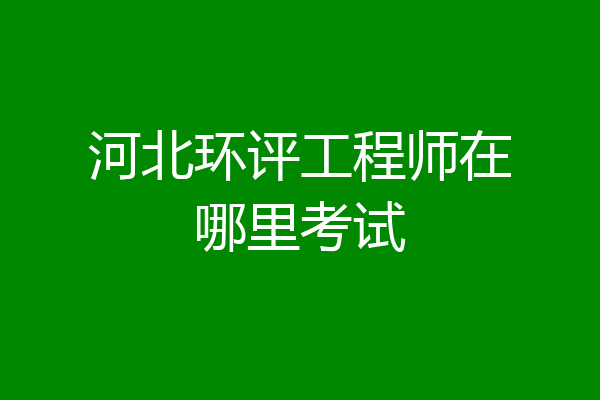 河北环评工程师在哪里考试