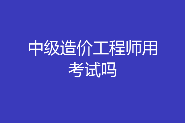 中级造价工程师用考试吗