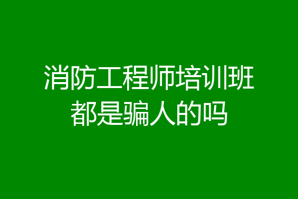 消防工程师培训班都是骗人的吗