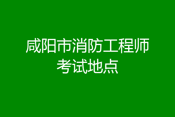 咸阳市消防工程师考试地点