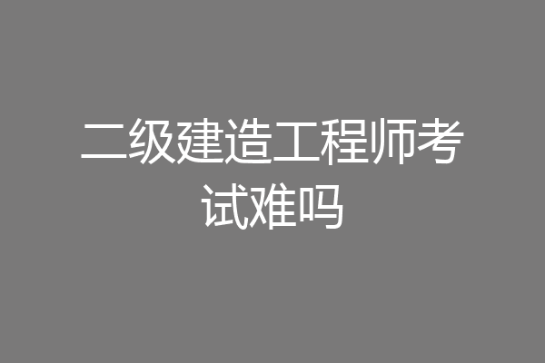 二级建造工程师考试难吗
