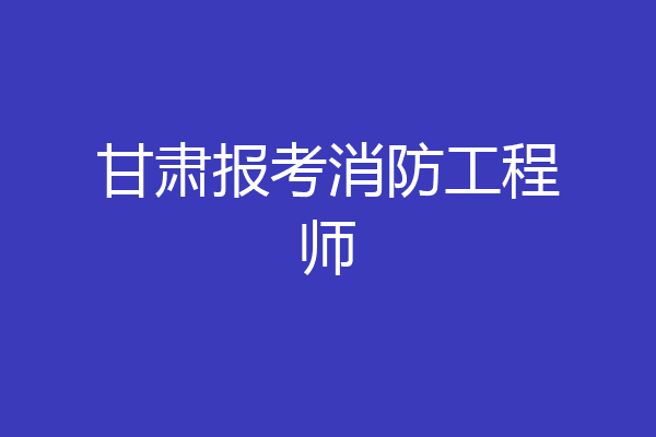 甘肃报考消防工程师