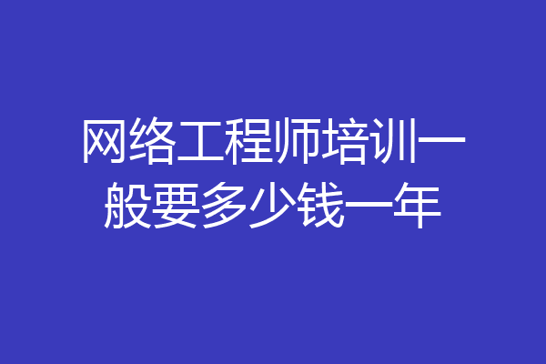 网络工程师培训一般要多少钱一年