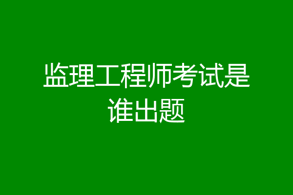 监理工程师考试是谁出题