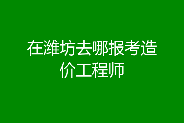 在潍坊去哪报考造价工程师
