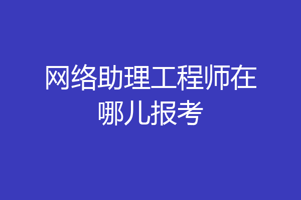 网络助理工程师在哪儿报考