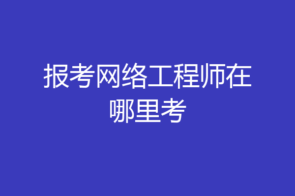 报考网络工程师在哪里考
