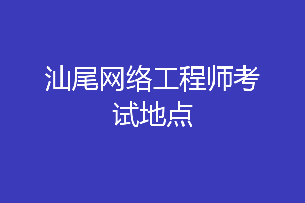 汕尾网络工程师考试地点