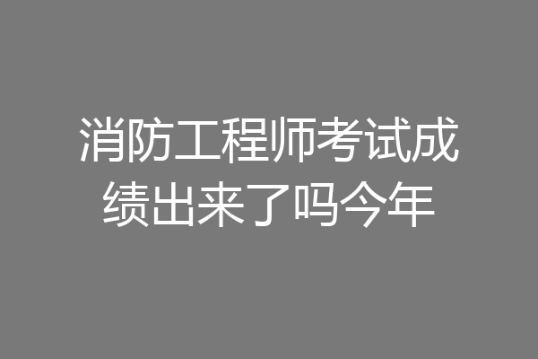 消防工程师考试成绩出来了吗今年