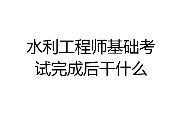 水利工程师基础考试完成后干什么