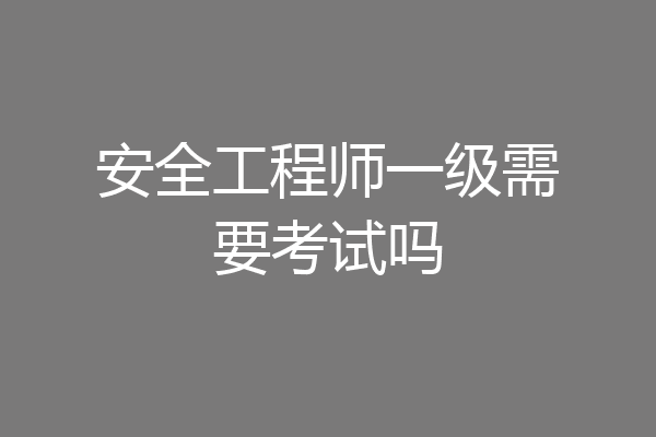 安全工程师一级需要考试吗