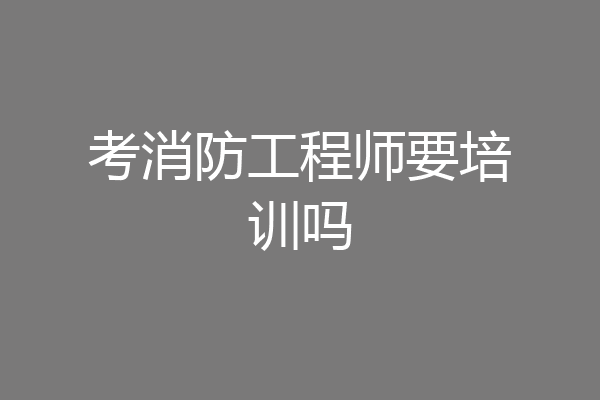 考消防工程师要培训吗