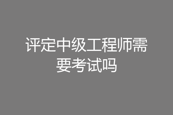 评定中级工程师需要考试吗