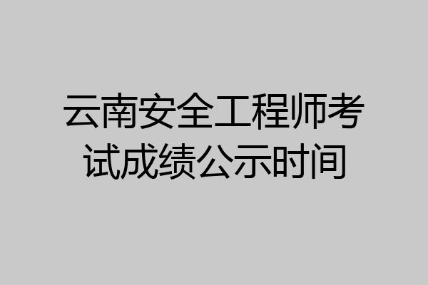云南安全工程师考试成绩公示时间
