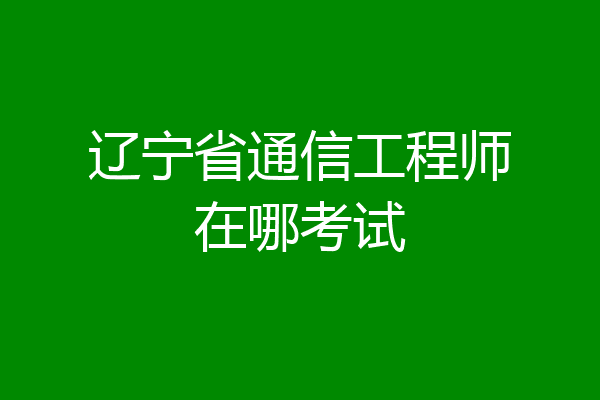 辽宁省通信工程师在哪考试