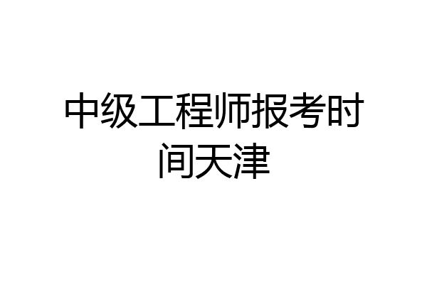 中级工程师报考时间天津
