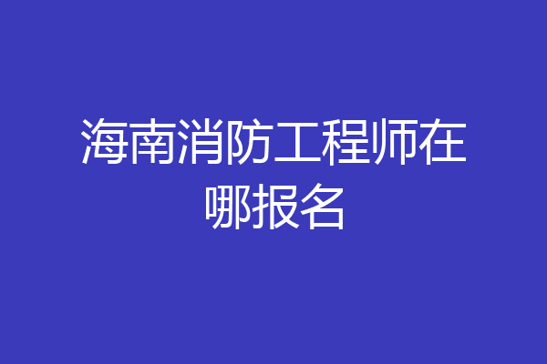 海南消防工程师在哪报名