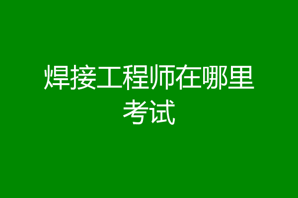 焊接工程师在哪里考试