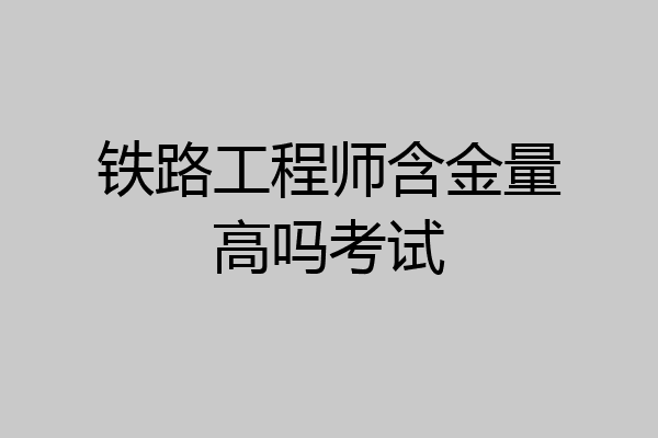 铁路工程师含金量高吗考试