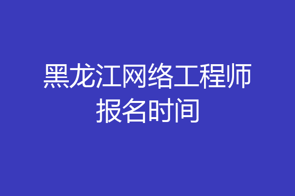 黑龙江网络工程师报名时间