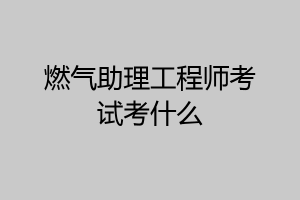 燃气助理工程师考试考什么