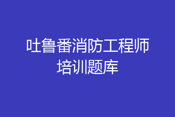 吐鲁番消防工程师培训题库
