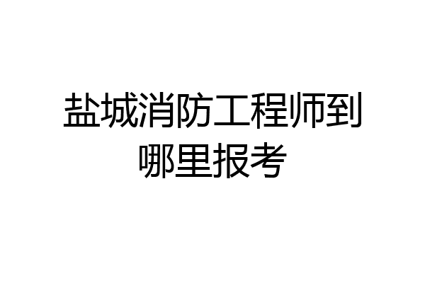 盐城消防工程师到哪里报考