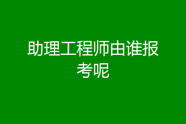 助理工程师由谁报考呢