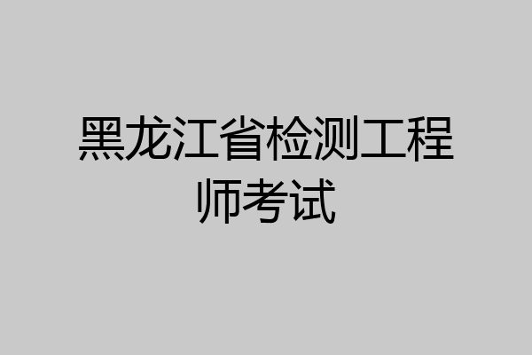 黑龙江省检测工程师考试
