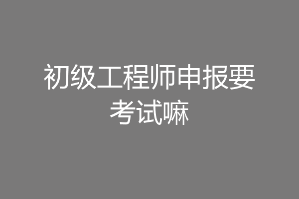 初级工程师申报要考试嘛