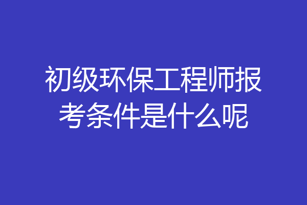初级环保工程师报考条件是什么呢