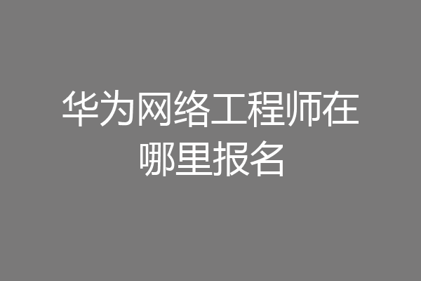 华为网络工程师在哪里报名