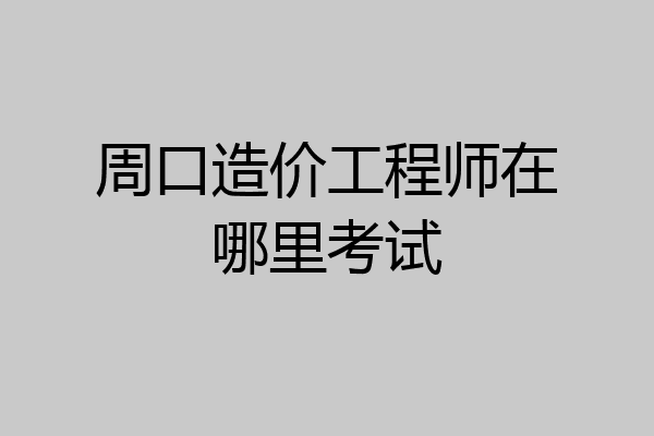 周口造价工程师在哪里考试