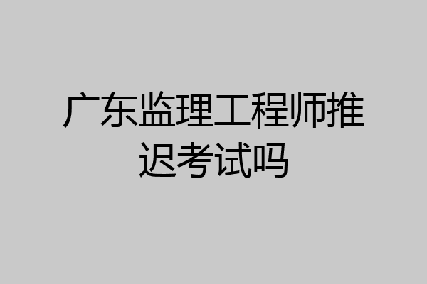 广东监理工程师推迟考试吗