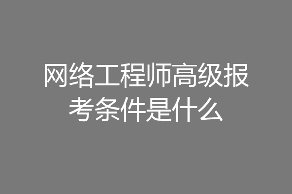 网络工程师高级报考条件是什么