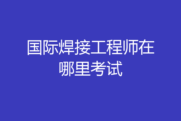 国际焊接工程师在哪里考试