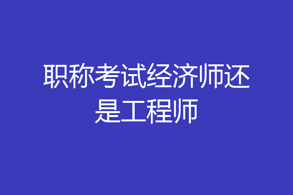 职称考试经济师还是工程师